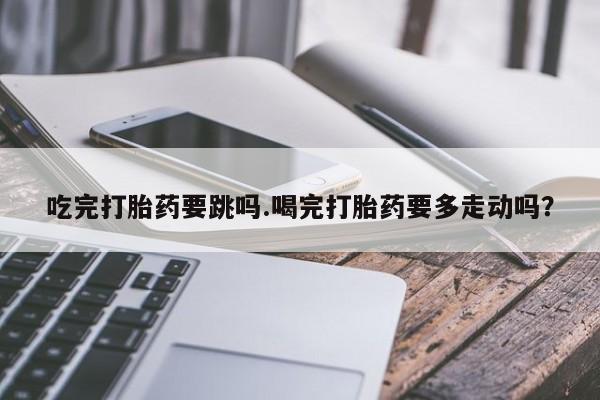 卖打胎药的微信吃完打胎药要跳吗.喝完打胎药要多走动吗？