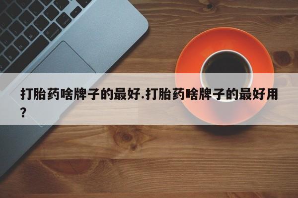 卖打胎药的微信打胎药啥牌子的最好.打胎药啥牌子的最好用？