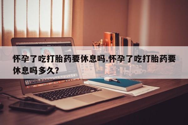 卖打胎药的微信怀孕了吃打胎药要休息吗.怀孕了吃打胎药要休息吗多久？