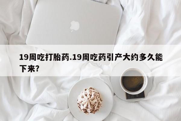 卖打胎药的微信19周吃打胎药.19周吃药引产大约多久能下来？