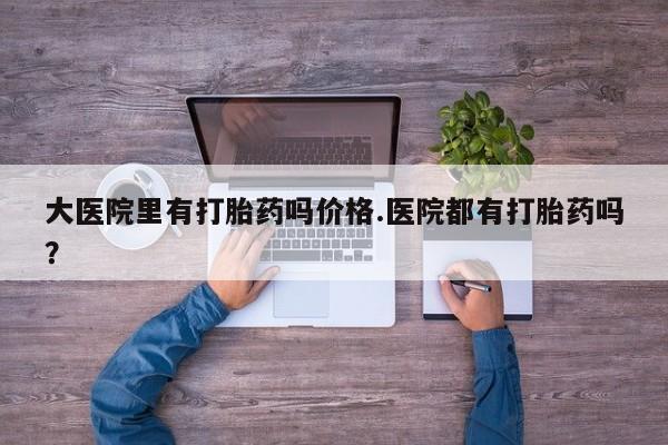 卖打胎药的微信大医院里有打胎药吗价格.医院都有打胎药吗？