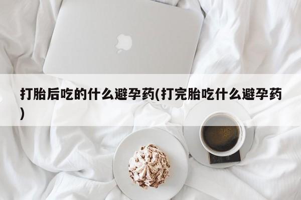 卖打胎药的微信打胎后吃的什么避孕药(打完胎吃什么避孕药)