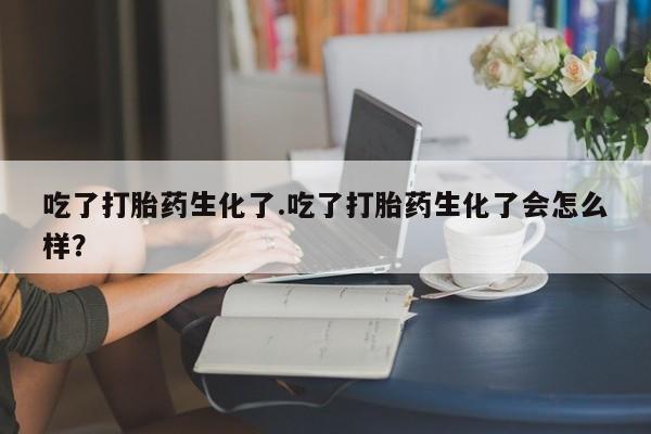 卖打胎药的微信吃了打胎药生化了.吃了打胎药生化了会怎么样？