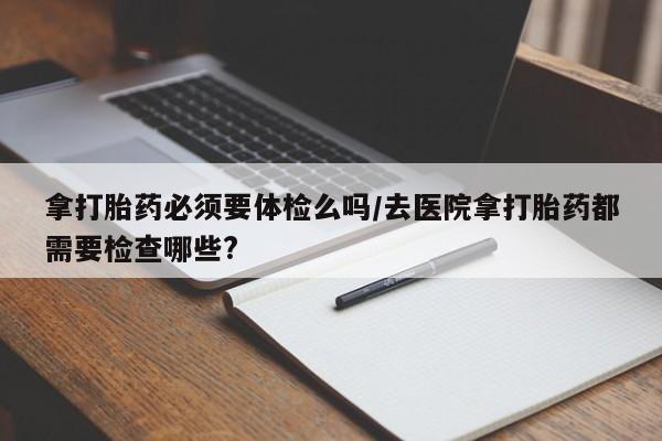 卖打胎药的微信拿打胎药必须要体检么吗/去医院拿打胎药都需要检查哪些?