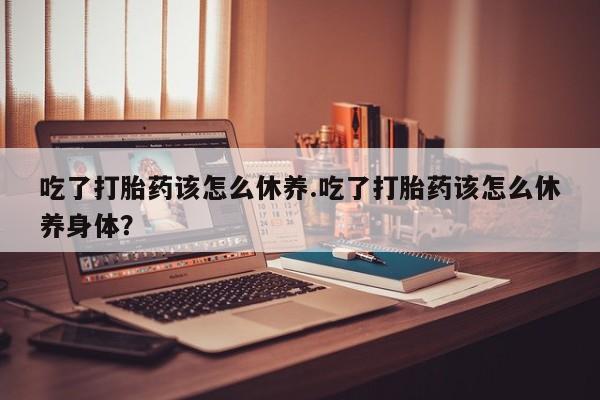 卖打胎药的微信吃了打胎药该怎么休养.吃了打胎药该怎么休养身体？