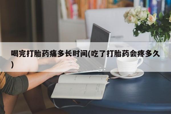 卖打胎药的微信喝完打胎药痛多长时间(吃了打胎药会疼多久)