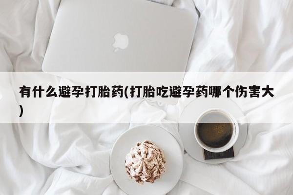 卖打胎药的微信有什么避孕打胎药(打胎吃避孕药哪个伤害大)