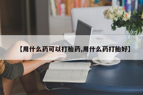 卖打胎药的微信【用什么药可以打胎药,用什么药打胎好】
