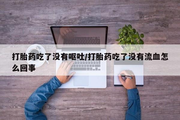 卖打胎药的微信打胎药吃了没有呕吐/打胎药吃了没有流血怎么回事