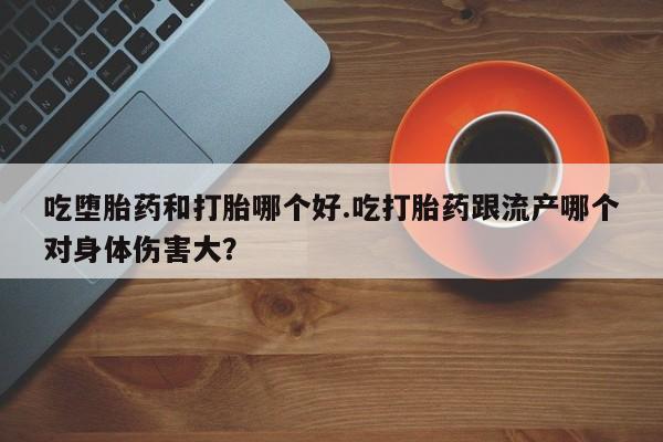 卖打胎药的微信吃堕胎药和打胎哪个好.吃打胎药跟流产哪个对身体伤害大？