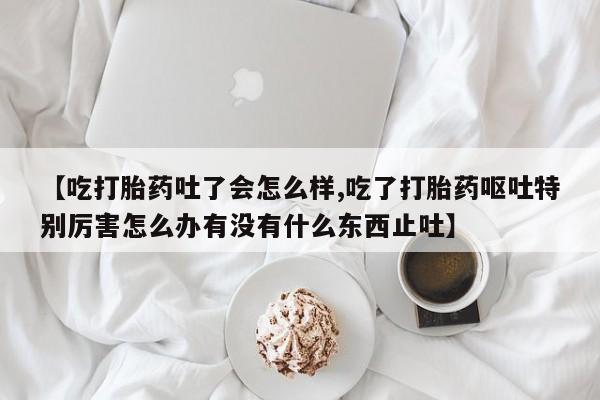 卖打胎药的微信【吃打胎药吐了会怎么样,吃了打胎药呕吐特别厉害怎么办有没有什么东西止吐】