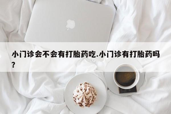 卖打胎药的微信小门诊会不会有打胎药吃.小门诊有打胎药吗？