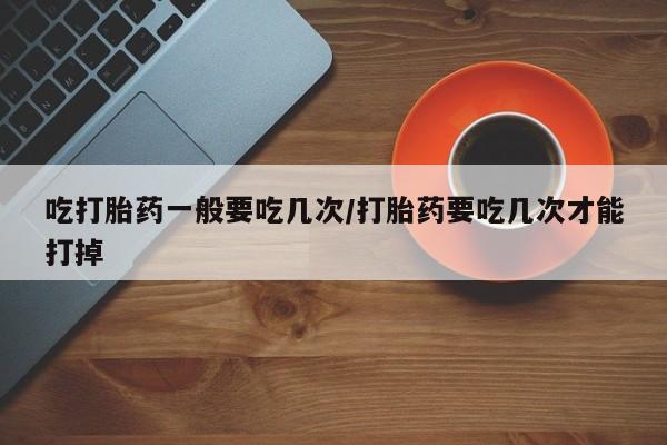 卖打胎药的微信吃打胎药一般要吃几次/打胎药要吃几次才能打掉