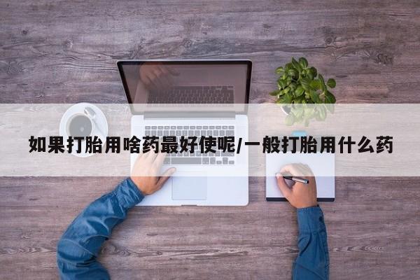 卖打胎药的微信如果打胎用啥药最好使呢/一般打胎用什么药