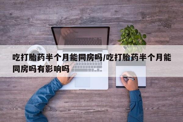 卖打胎药的微信吃打胎药半个月能同房吗/吃打胎药半个月能同房吗有影响吗