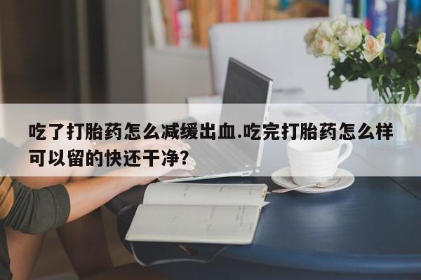 卖打胎药的微信吃了打胎药怎么减缓出血.吃完打胎药怎么样可以留的快还干净？