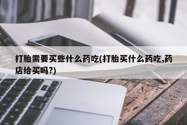 卖打胎药的微信打胎需要买些什么药吃(打胎买什么药吃,药店给买吗?)
