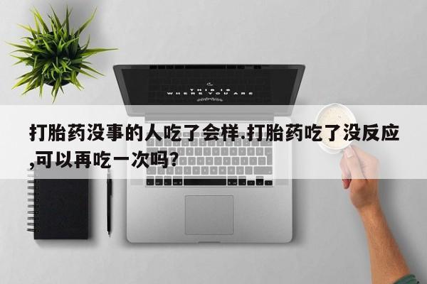 卖打胎药的微信打胎药没事的人吃了会样.打胎药吃了没反应,可以再吃一次吗？