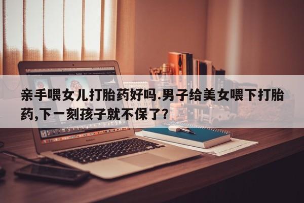 卖打胎药的微信亲手喂女儿打胎药好吗.男子给美女喂下打胎药,下一刻孩子就不保了？