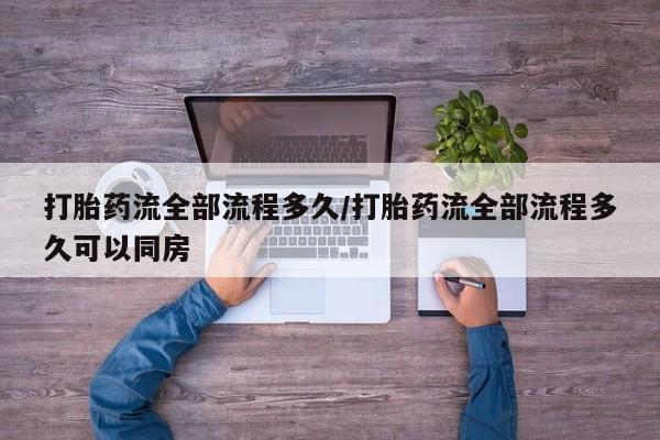 卖打胎药的微信打胎药流全部流程多久/打胎药流全部流程多久可以同房