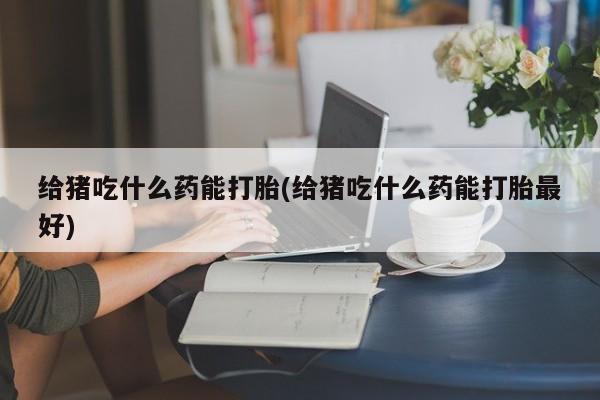 卖打胎药的微信给猪吃什么药能打胎(给猪吃什么药能打胎最好)