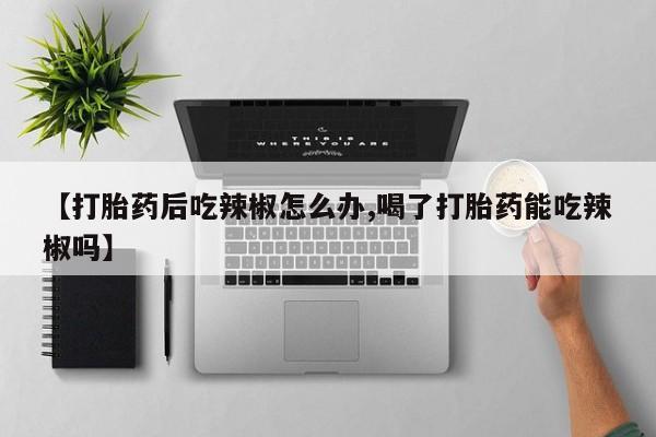 卖打胎药的微信【打胎药后吃辣椒怎么办,喝了打胎药能吃辣椒吗】