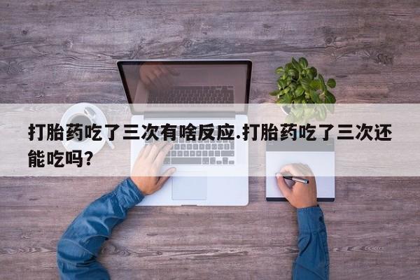 卖打胎药的微信打胎药吃了三次有啥反应.打胎药吃了三次还能吃吗？