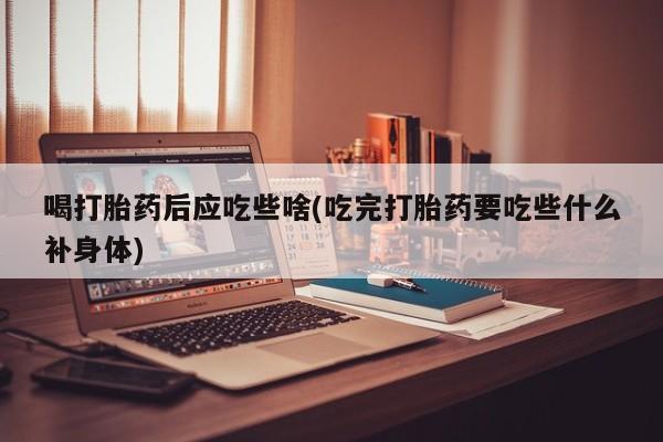 卖打胎药的微信喝打胎药后应吃些啥(吃完打胎药要吃些什么补身体)