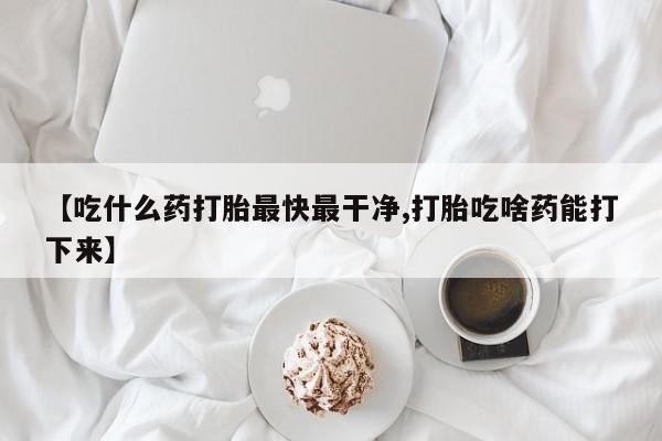 卖打胎药的微信【吃什么药打胎最快最干净,打胎吃啥药能打下来】