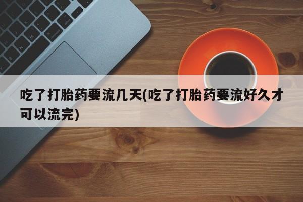 卖打胎药的微信吃了打胎药要流几天(吃了打胎药要流好久才可以流完)