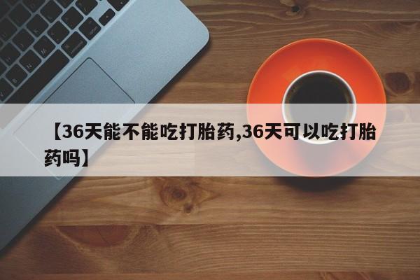 卖打胎药的微信【36天能不能吃打胎药,36天可以吃打胎药吗】