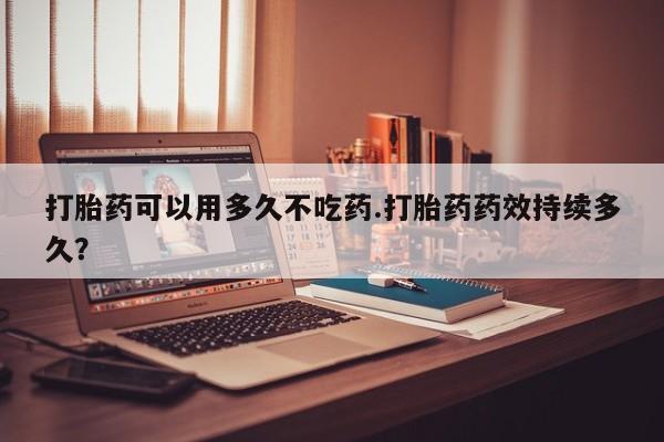 卖打胎药的微信打胎药可以用多久不吃药.打胎药药效持续多久？