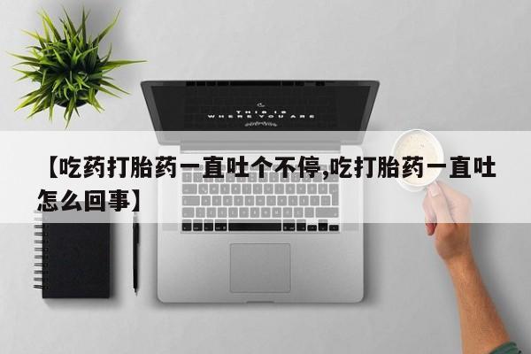 卖打胎药的微信【吃药打胎药一直吐个不停,吃打胎药一直吐怎么回事】