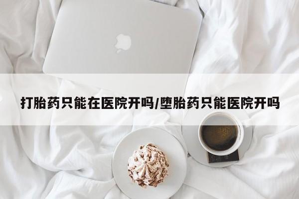 卖打胎药的微信打胎药只能在医院开吗/堕胎药只能医院开吗