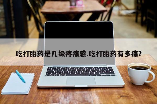 卖打胎药的微信吃打胎药是几级疼痛感.吃打胎药有多痛?