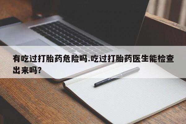 卖打胎药的微信有吃过打胎药危险吗.吃过打胎药医生能检查出来吗？