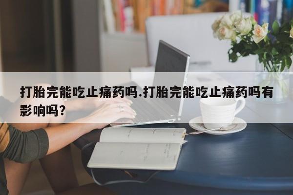 卖打胎药的微信打胎完能吃止痛药吗.打胎完能吃止痛药吗有影响吗？