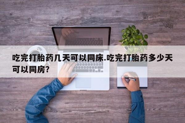 卖打胎药的微信吃完打胎药几天可以同床.吃完打胎药多少天可以同房？