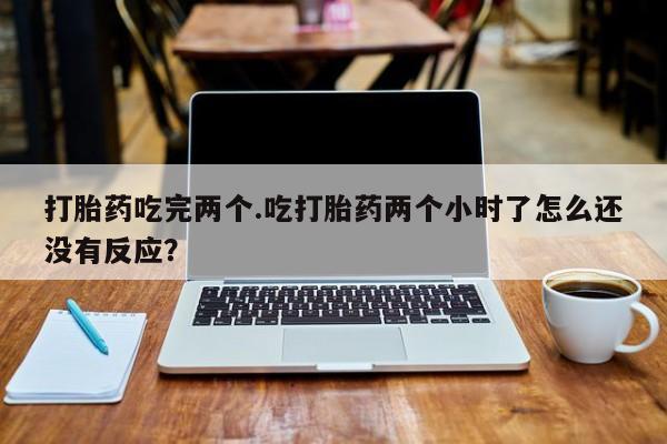 卖打胎药的微信打胎药吃完两个.吃打胎药两个小时了怎么还没有反应？