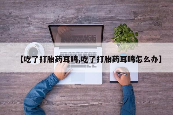 卖打胎药的微信【吃了打胎药耳鸣,吃了打胎药耳鸣怎么办】