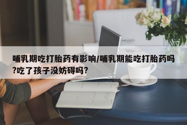 卖打胎药的微信哺乳期吃打胎药有影响/哺乳期能吃打胎药吗?吃了孩子没妨碍吗?