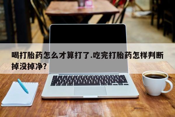 卖打胎药的微信喝打胎药怎么才算打了.吃完打胎药怎样判断掉没掉净？