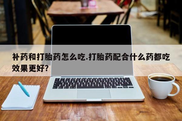 卖打胎药的微信补药和打胎药怎么吃.打胎药配合什么药都吃效果更好？