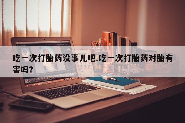卖打胎药的微信吃一次打胎药没事儿吧.吃一次打胎药对胎有害吗？