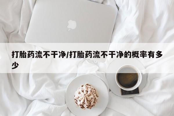 卖打胎药的微信打胎药流不干净/打胎药流不干净的概率有多少