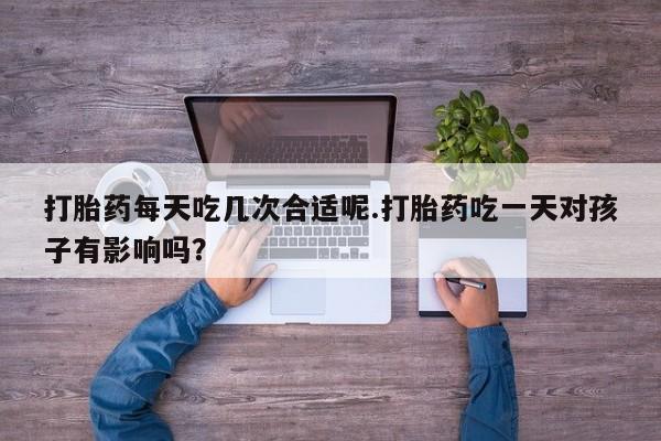 卖打胎药的微信打胎药每天吃几次合适呢.打胎药吃一天对孩子有影响吗？